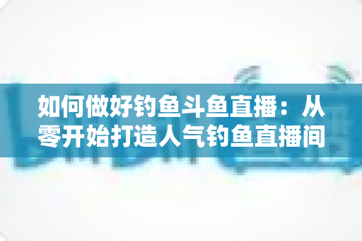 如何做好钓鱼斗鱼直播：从零开始打造人气钓鱼直播间的全流程实战指南
