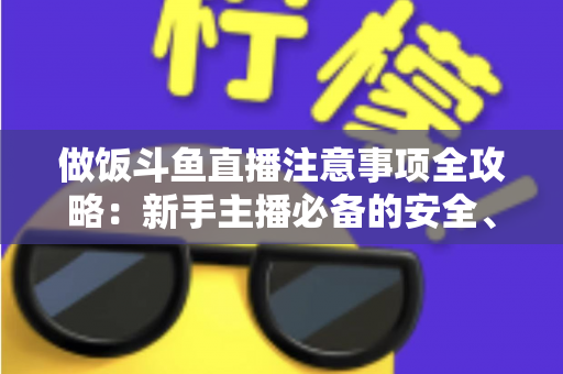 做饭斗鱼直播注意事项全攻略:新手主播必备的安全、设备与内容运营指南 做饭斗鱼直播注意事项全攻略:新手主播必备的安全、设备与内容运营指南
