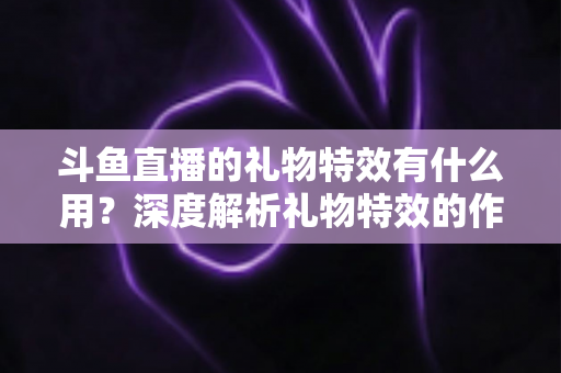 斗鱼直播的礼物特效有什么用？深度解析礼物特效的作用、价值与使用技巧