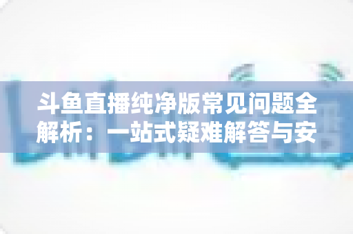 斗鱼直播纯净版常见问题全解析:一站式疑难解答与安全使用指南 斗鱼直播纯净版常见问题全解析:一站式疑难解答与安全使用指南