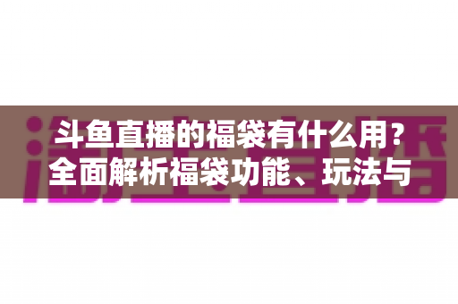 斗鱼直播的福袋有什么用？全面解析福袋功能、玩法与互动价值全攻略