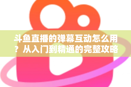 斗鱼直播的弹幕互动怎么用？从入门到精通的完整攻略，让你轻松玩转直播间氛围
