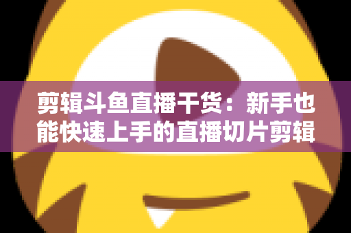 剪辑斗鱼直播干货：新手也能快速上手的直播切片剪辑完整实战指南