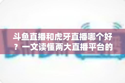 斗鱼直播和虎牙直播哪个好?一文读懂两大直播平台的全方位对比与选择指南 斗鱼直播和虎牙直播哪个好?一文读懂两大直播平台的全方位对比与选择指南