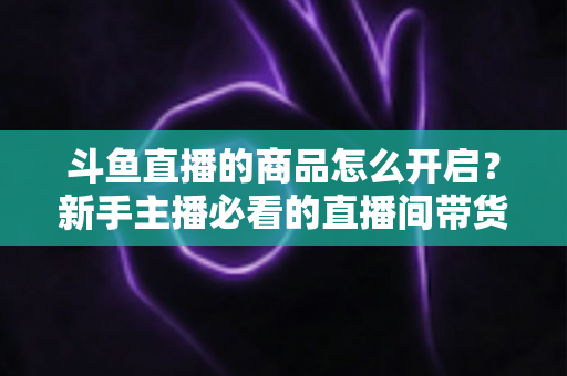 斗鱼直播的商品怎么开启？新手主播必看的直播间带货功能开通全攻略