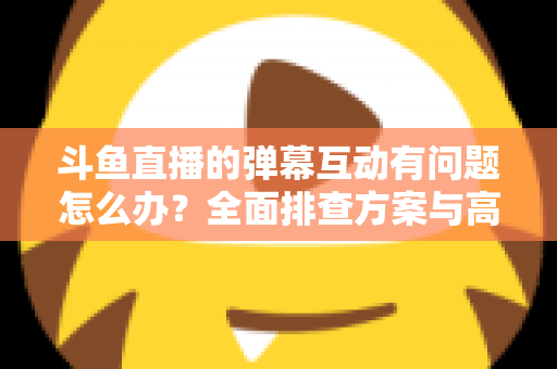 斗鱼直播的弹幕互动有问题怎么办?全面排查方案与高效解决指南 斗鱼直播的弹幕互动有问题怎么办?全面排查方案与高效解决指南