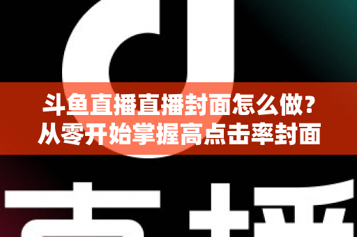 斗鱼直播直播封面怎么做？从零开始掌握高点击率封面制作全攻略