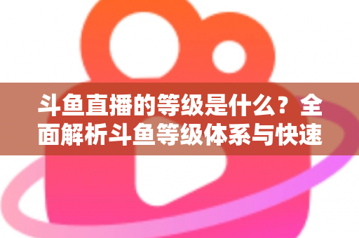 斗鱼直播的等级是什么？全面解析斗鱼等级体系与快速升级实用指南