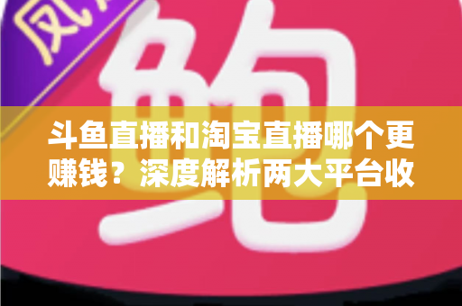 斗鱼直播和淘宝直播哪个更赚钱？深度解析两大平台收益差异与变现前景