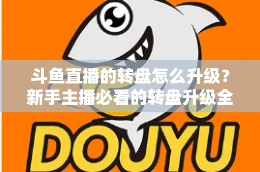 斗鱼直播的转盘怎么升级？新手主播必看的转盘升级全流程与实用运营攻略