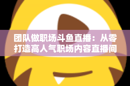 团队做职场斗鱼直播：从零打造高人气职场内容直播间的实战指南