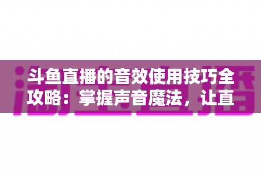 斗鱼直播的音效使用技巧全攻略：掌握声音魔法，让直播间人气翻倍的秘密