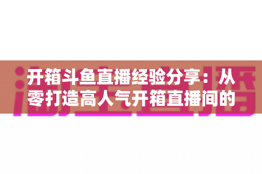 开箱斗鱼直播经验分享：从零打造高人气开箱直播间的实战指南