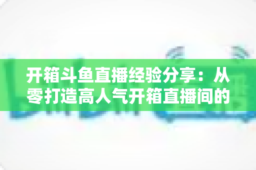 开箱斗鱼直播经验分享：从零打造高人气开箱直播间的实战指南