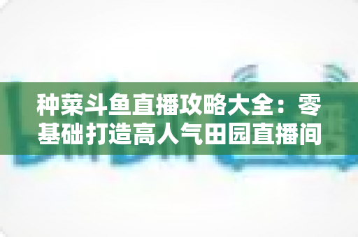 种菜斗鱼直播攻略大全：零基础打造高人气田园直播间，涨粉变现一步到位