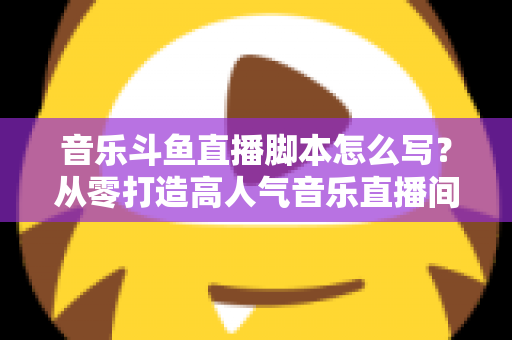 音乐斗鱼直播脚本怎么写?从零打造高人气音乐直播间的完整攻略 音乐斗鱼直播脚本怎么写?从零打造高人气音乐直播间的完整攻略