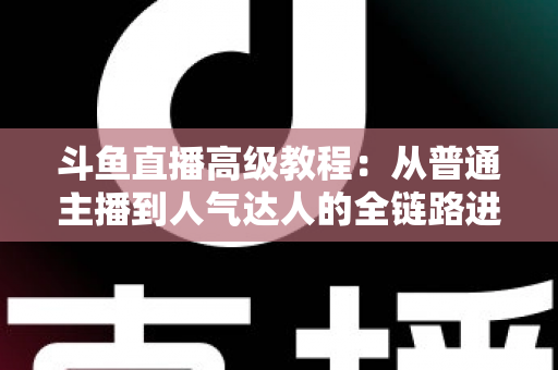 斗鱼直播高级教程：从普通主播到人气达人的全链路进阶实战指南