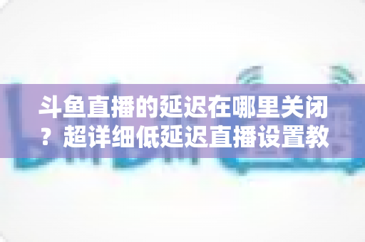 斗鱼直播的延迟在哪里关闭?超详细低延迟直播设置教程,助你实现零距离互动 斗鱼直播的延迟在哪里关闭?超详细低延迟直播设置教程,助你实现零距离互动