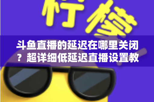 斗鱼直播的延迟在哪里关闭？超详细低延迟直播设置教程，助你实现零距离互动