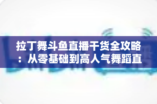 拉丁舞斗鱼直播干货全攻略：从零基础到高人气舞蹈直播间的实战指南