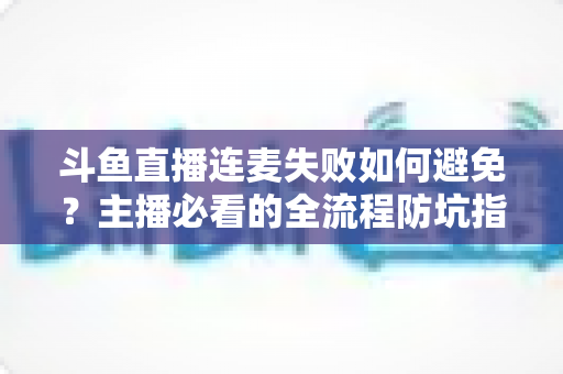 斗鱼直播连麦失败如何避免？主播必看的全流程防坑指南与实用解决方案