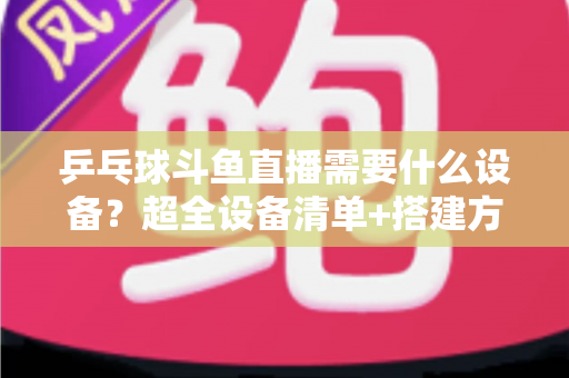 乒乓球斗鱼直播需要什么设备？超全设备清单+搭建方案，新手一篇文章全搞懂