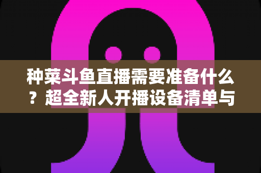 种菜斗鱼直播需要准备什么？超全新人开播设备清单与内容策划指南