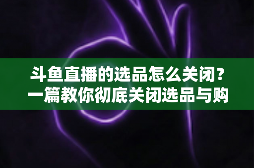 斗鱼直播的选品怎么关闭？一篇教你彻底关闭选品与购物车提示的实用指南