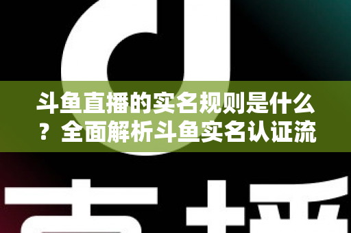 斗鱼直播的实名规则是什么？全面解析斗鱼实名认证流程、主播开播条件与未成年人保护机制