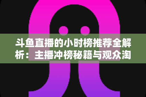 斗鱼直播的小时榜推荐全解析：主播冲榜秘籍与观众淘好播的实用指南