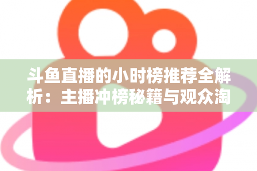斗鱼直播的小时榜推荐全解析：主播冲榜秘籍与观众淘好播的实用指南