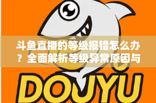斗鱼直播的等级报错怎么办？全面解析等级异常原因与高效解决方案指南