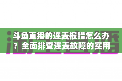 斗鱼直播的连麦报错怎么办？全面排查连麦故障的实用解决指南