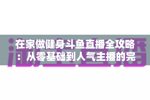 在家做健身斗鱼直播全攻略：从零基础到人气主播的完整实战指南