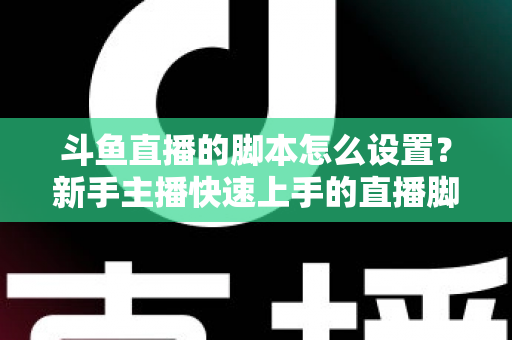 斗鱼直播的脚本怎么设置?新手主播快速上手的直播脚本搭建全攻略 斗鱼直播的脚本怎么设置?新手主播快速上手的直播脚本搭建全攻略