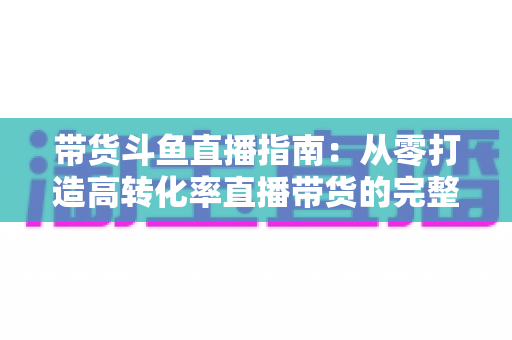 带货斗鱼直播指南:从零打造高转化率直播带货的完整攻略 带货斗鱼直播指南:从零打造高转化率直播带货的完整攻略