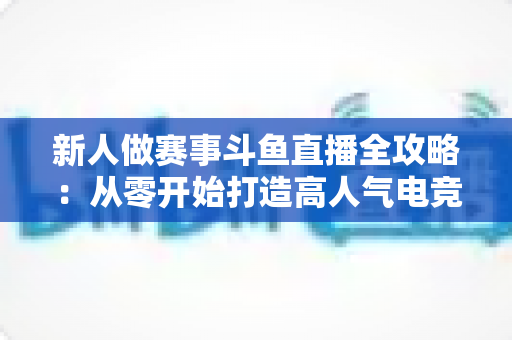新人做赛事斗鱼直播全攻略：从零开始打造高人气电竞直播间的实用指南