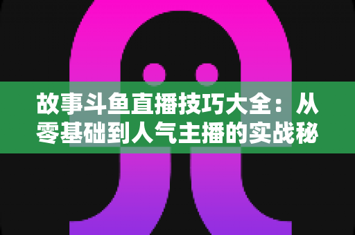 故事斗鱼直播技巧大全：从零基础到人气主播的实战秘籍