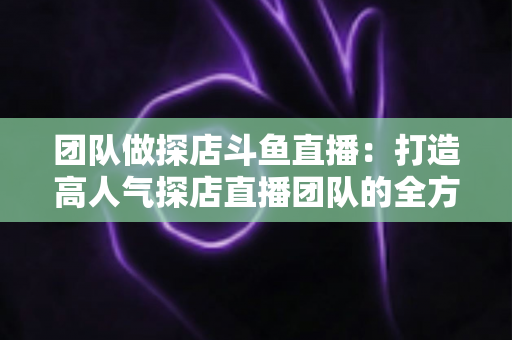 团队做探店斗鱼直播：打造高人气探店直播团队的全方位实战指南