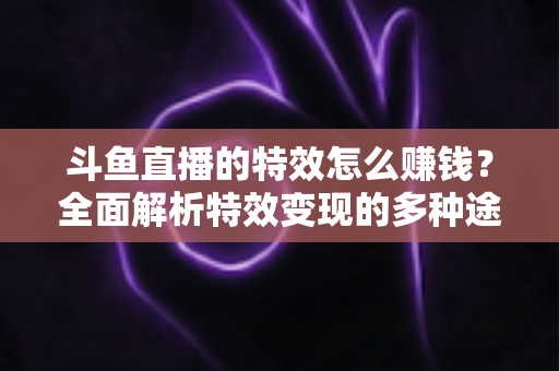 斗鱼直播的特效怎么赚钱？全面解析特效变现的多种途径与实战指南