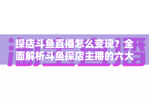 探店斗鱼直播怎么变现？全面解析斗鱼探店主播的六大盈利模式与实战运营策略