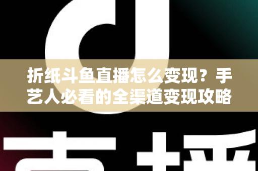 折纸斗鱼直播怎么变现？手艺人必看的全渠道变现攻略与实操指南