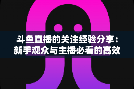斗鱼直播的关注经验分享：新手观众与主播必看的高效涨粉指南