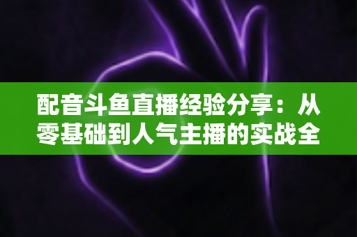 配音斗鱼直播经验分享：从零基础到人气主播的实战全攻略