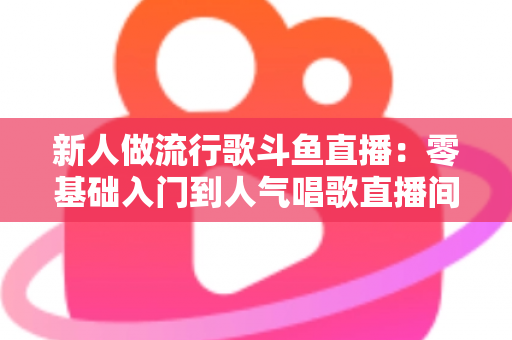 新人做流行歌斗鱼直播：零基础入门到人气唱歌直播间的完整实战指南