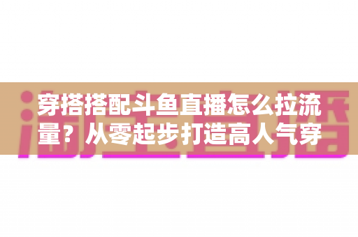 穿搭搭配斗鱼直播怎么拉流量?从零起步打造高人气穿搭直播间的完整攻略 穿搭搭配斗鱼直播怎么拉流量?从零起步打造高人气穿搭直播间的完整攻略