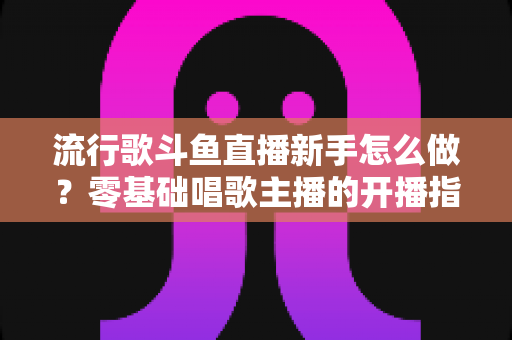流行歌斗鱼直播新手怎么做？零基础唱歌主播的开播指南与快速涨粉秘诀