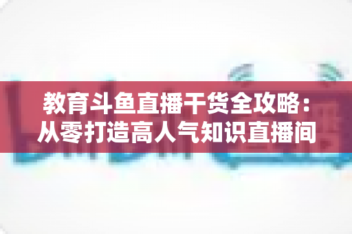 教育斗鱼直播干货全攻略：从零打造高人气知识直播间的实战技巧与运营指南