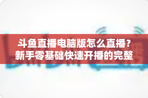 斗鱼直播电脑版怎么直播？新手零基础快速开播的完整教程指南
