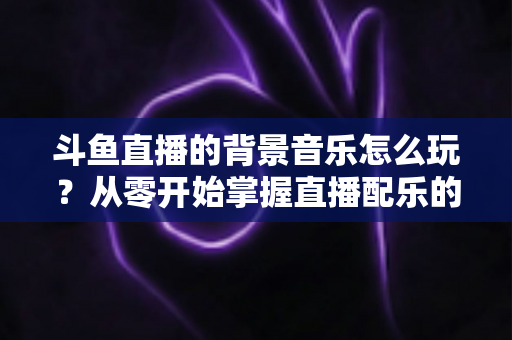 斗鱼直播的背景音乐怎么玩？从零开始掌握直播配乐的完整指南与实用技巧